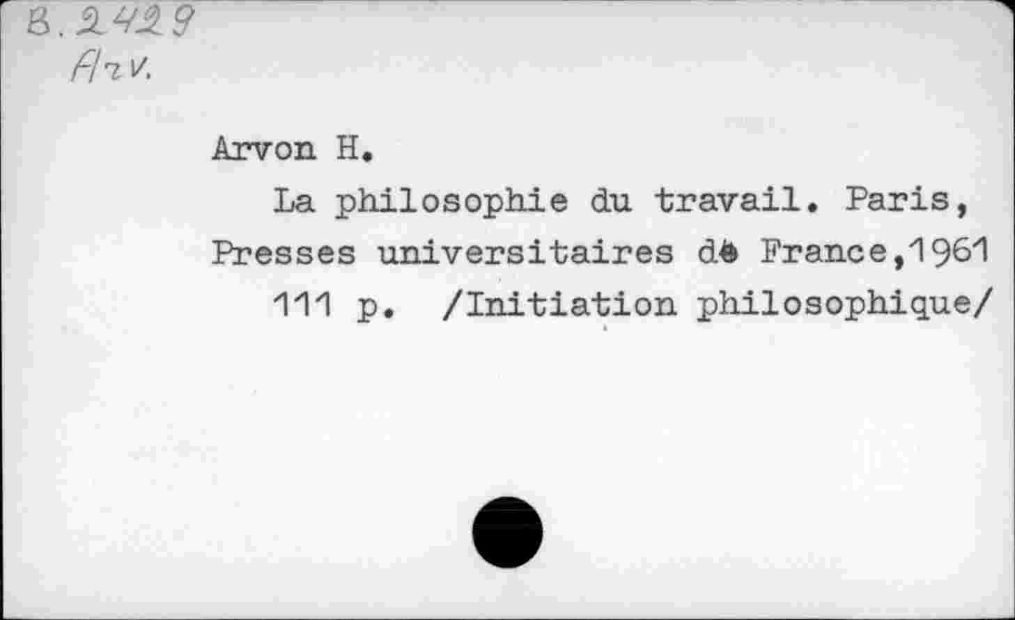 ﻿B. 2^2 9 fllV.
Arvon H.
La philosophie du travail. Paris, Presses universitaires dè France,1961
111 p. /Initiation philosophique/